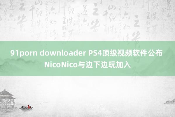 91porn downloader PS4顶级视频软件公布 NicoNico与边下边玩加入