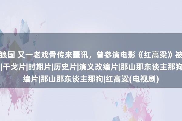 狼国 又一老戏骨传来噩讯，曾参演电影《红高粱》被不雅众熟知|演员|干戈片|时期片|历史片|演义改编片|那山那东谈主那狗|红高粱(电视剧)