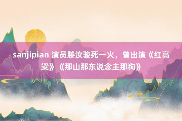 sanjipian 演员滕汝骏死一火，曾出演《红高粱》《那山那东说念主那狗》