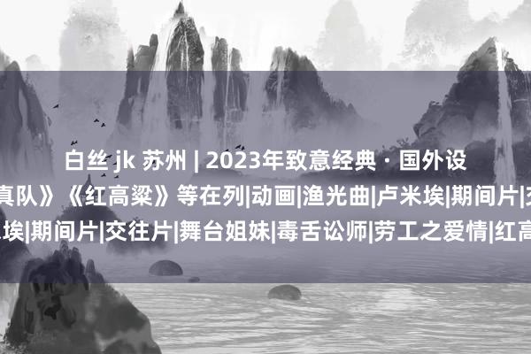 白丝 jk 苏州 | 2023年致意经典 · 国外设立电影伸开票，《攻壳天真队》《红高粱》等在列|动画|渔光曲|卢米埃|期间片|交往片|舞台姐妹|毒舌讼师|劳工之爱情|红高粱(电视剧)