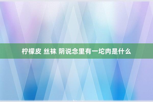 柠檬皮 丝袜 阴说念里有一坨肉是什么