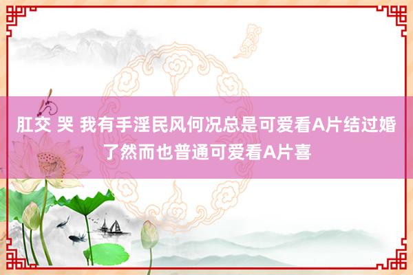 肛交 哭 我有手淫民风何况总是可爱看A片结过婚了然而也普通可爱看A片喜