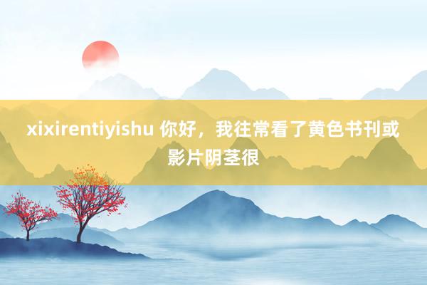 xixirentiyishu 你好，我往常看了黄色书刊或影片阴茎很