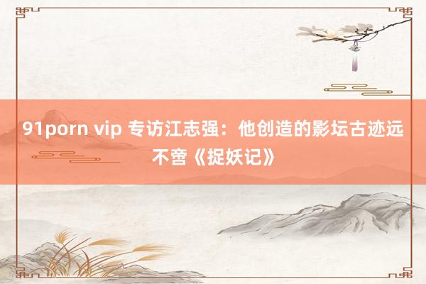 91porn vip 专访江志强：他创造的影坛古迹远不啻《捉妖记》