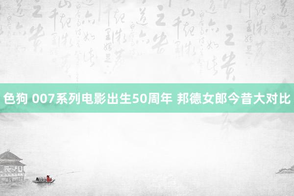 色狗 007系列电影出生50周年 邦德女郎今昔大对比