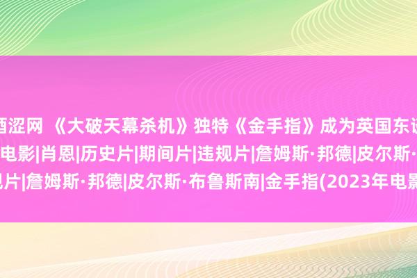 酒涩网 《大破天幕杀机》独特《金手指》成为英国东谈主最可爱的007系列电影|肖恩|历史片|期间片|违规片|詹姆斯·邦德|皮尔斯·布鲁斯南|金手指(2023年电影)