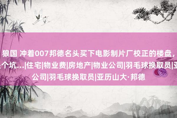 狼国 冲着007邦德名头买下电影制片厂校正的楼盘，却没念念到是个坑...|住宅|物业费|房地产|物业公司|羽毛球换取员|亚历山大·邦德