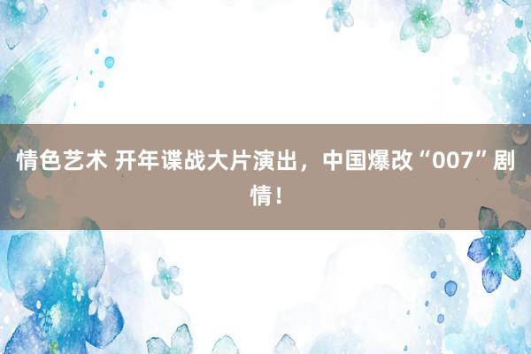 情色艺术 开年谍战大片演出，中国爆改“007”剧情！