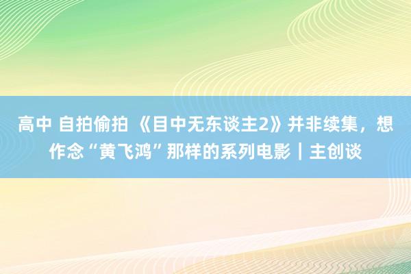 高中 自拍偷拍 《目中无东谈主2》并非续集，想作念“黄飞鸿”那样的系列电影｜主创谈