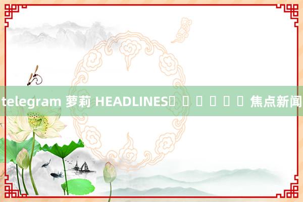 telegram 萝莉 HEADLINES						焦点新闻