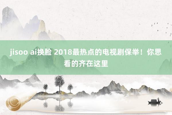 jisoo ai换脸 2018最热点的电视剧保举！你思看的齐在这里