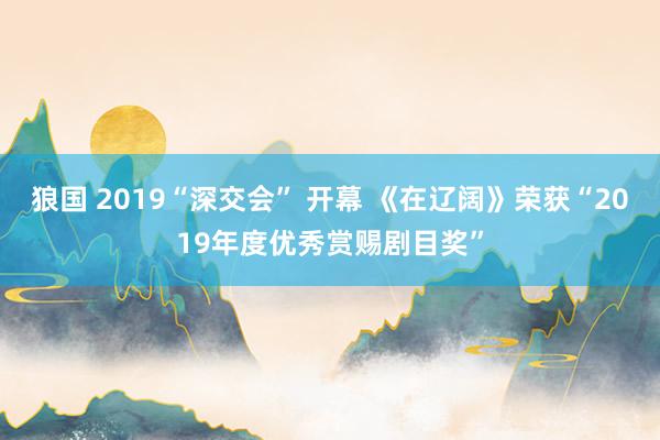 狼国 2019“深交会” 开幕 《在辽阔》荣获“2019年度优秀赏赐剧目奖”