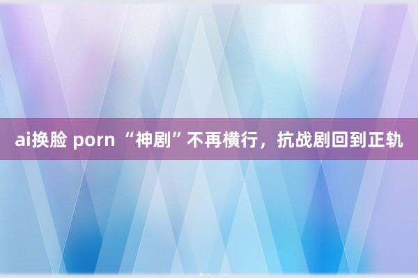 ai换脸 porn “神剧”不再横行，抗战剧回到正轨