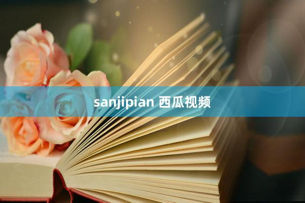 sanjipian 西瓜视频