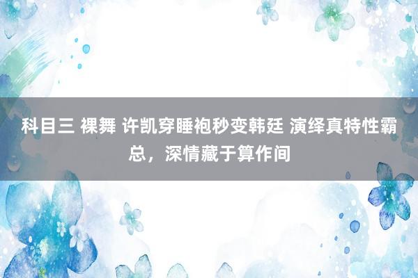 科目三 裸舞 许凯穿睡袍秒变韩廷 演绎真特性霸总，深情藏于算作间