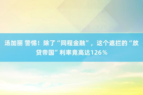 汤加丽 警惕！除了“同程金融”，这个遮拦的“放贷帝国”利率竟高达126％