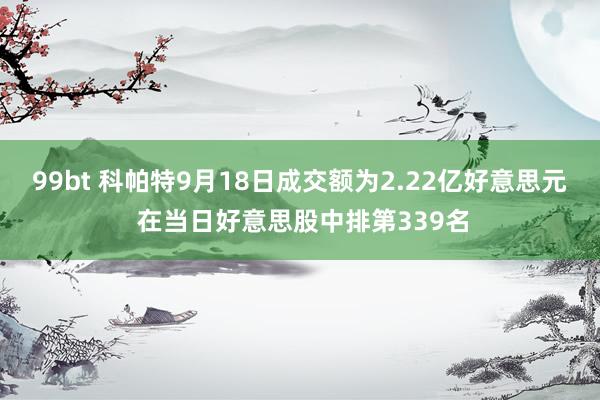 99bt 科帕特9月18日成交额为2.22亿好意思元 在当日好意思股中排第339名