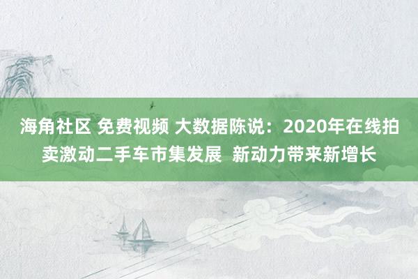 海角社区 免费视频 大数据陈说：2020年在线拍卖激动二手车市集发展  新动力带来新增长