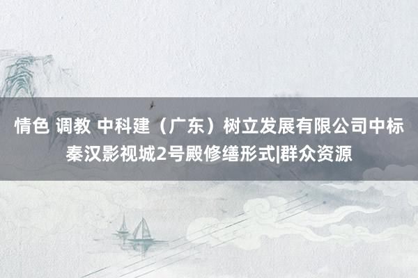 情色 调教 中科建（广东）树立发展有限公司中标秦汉影视城2号殿修缮形式|群众资源