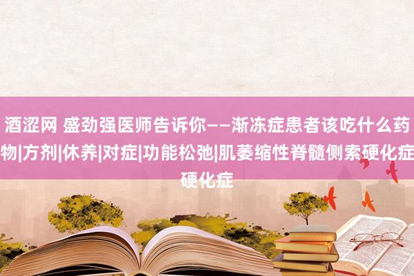 酒涩网 盛劲强医师告诉你——渐冻症患者该吃什么药物|方剂|休养|对症|功能松弛|肌萎缩性脊髓侧索硬化症