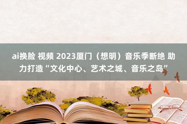 ai换脸 视频 2023厦门（想明）音乐季断绝 助力打造“文化中心、艺术之城、音乐之岛”