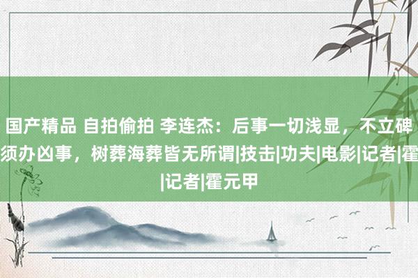 国产精品 自拍偷拍 李连杰：后事一切浅显，不立碑也无须办凶事，树葬海葬皆无所谓|技击|功夫|电影|记者|霍元甲