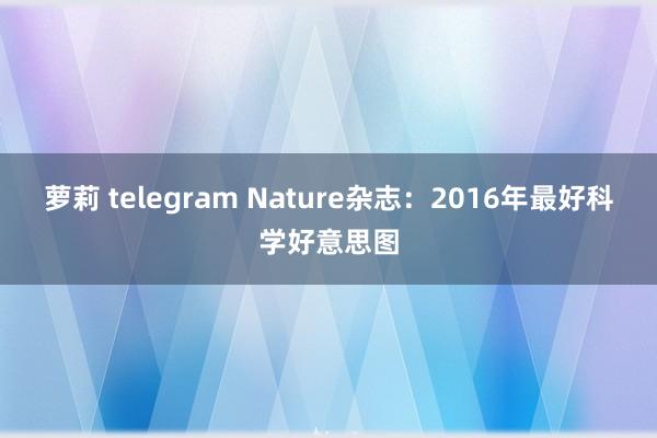 萝莉 telegram Nature杂志：2016年最好科学好意思图