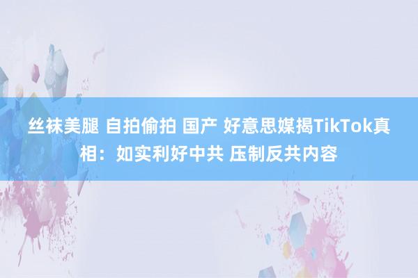 丝袜美腿 自拍偷拍 国产 好意思媒揭TikTok真相：如实利好中共 压制反共内容