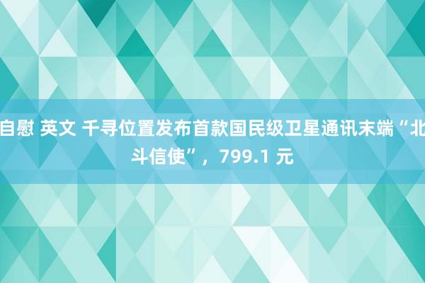 自慰 英文 千寻位置发布首款国民级卫星通讯末端“北斗信使”，799.1 元