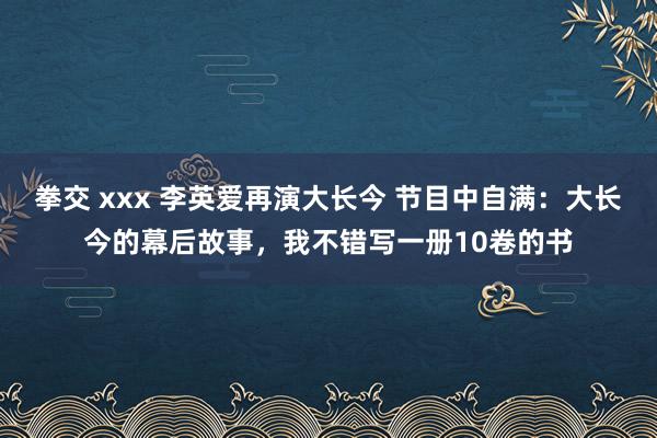 拳交 xxx 李英爱再演大长今 节目中自满：大长今的幕后故事，我不错写一册10卷的书