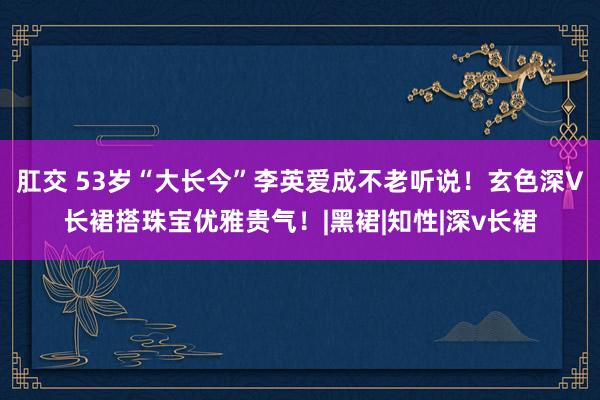 肛交 53岁“大长今”李英爱成不老听说！玄色深V长裙搭珠宝优雅贵气！|黑裙|知性|深v长裙