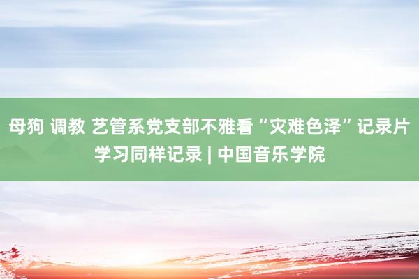 母狗 调教 艺管系党支部不雅看“灾难色泽”记录片学习同样记录 | 中国音乐学院