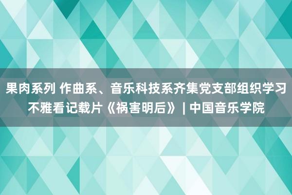 果肉系列 作曲系、音乐科技系齐集党支部组织学习不雅看记载片《祸害明后》 | 中国音乐学院