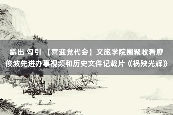 露出 勾引 【喜迎党代会】文旅学院围聚收看廖俊波先进办事视频和历史文件记载片《祸殃光辉》